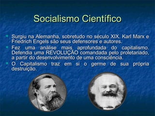 Socialismo CientíficoSocialismo Científico
 Surgiu na Alemanha, sobretudo no século XIX. Karl Marx eSurgiu na Alemanha, sobretudo no século XIX. Karl Marx e
Friedrich Engels são seus defensores e autores.Friedrich Engels são seus defensores e autores.
 Fez uma análise mais aprofundada do capitalismo.Fez uma análise mais aprofundada do capitalismo.
Defendia uma REVOLUÇÃO comandada pelo proletariado,Defendia uma REVOLUÇÃO comandada pelo proletariado,
a partir do desenvolvimento de uma consciência.a partir do desenvolvimento de uma consciência.
 O Capitalismo traz em si o germe de sua própriaO Capitalismo traz em si o germe de sua própria
destruição.destruição.
 