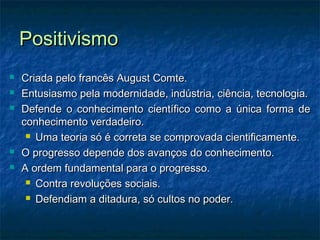PositivismoPositivismo
 Criada pelo francês August Comte.Criada pelo francês August Comte.
 Entusiasmo pela modernidade, indústria, ciência, tecnologia.Entusiasmo pela modernidade, indústria, ciência, tecnologia.
 Defende o conhecimento científico como a única forma deDefende o conhecimento científico como a única forma de
conhecimento verdadeiro.conhecimento verdadeiro.
 Uma teoria só é correta se comprovada cientificamente.Uma teoria só é correta se comprovada cientificamente.
 O progresso depende dos avanços do conhecimento.O progresso depende dos avanços do conhecimento.
 A ordem fundamental para o progresso.A ordem fundamental para o progresso.
 Contra revoluções sociais.Contra revoluções sociais.
 Defendiam a ditadura, só cultos no poder.Defendiam a ditadura, só cultos no poder.
 