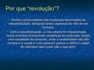 Por que “revolução”?Por que “revolução”?
 Devido a profundidade das mudanças decorrentes daDevido a profundidade das mudanças decorrentes da
industrialização, atingindo tantos aspectos da vida do serindustrialização, atingindo tantos aspectos da vida do ser
humano.humano.
 Com a industrialização, a vida urbana foi impulsionada,Com a industrialização, a vida urbana foi impulsionada,
novos inventos promoveram mudanças de costumes. Surgiunovos inventos promoveram mudanças de costumes. Surgiu
uma sociedade de consumo, onde a necessidade não ditauma sociedade de consumo, onde a necessidade não dita
compra e a venda e o ter (possuir) passou a definir o papelcompra e a venda e o ter (possuir) passou a definir o papel
do indivíduo nela (você vale o que tem).do indivíduo nela (você vale o que tem).
 