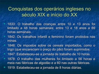 Conquistas dos operários ingleses noConquistas dos operários ingleses no
século XIX e início do XXséculo XIX e início do XX
 1833: O trabalho das crianças entre 10 e 13 anos foi1833: O trabalho das crianças entre 10 e 13 anos foi
limitado a 48 horas semanais; entre 13 e 18 anos a 69limitado a 48 horas semanais; entre 13 e 18 anos a 69
horas semanais.horas semanais.
 1842: Os trabalhos infantil e feminino foram proibidos nas1842: Os trabalhos infantil e feminino foram proibidos nas
minas.minas.
 1846: Os impostos sobre os cereais importados, como o1846: Os impostos sobre os cereais importados, como o
trigo (que encareciam o preço do pão) foram suprimidos.trigo (que encareciam o preço do pão) foram suprimidos.
 1847: Estabeleceu-se a jornada de trabalho de 10 horas.1847: Estabeleceu-se a jornada de trabalho de 10 horas.
 1878: O trabalho das mulheres foi limitado a 56 horas e1878: O trabalho das mulheres foi limitado a 56 horas e
meia nas fábricas de algodão e a 60 nas outras fábricas.meia nas fábricas de algodão e a 60 nas outras fábricas.
 1919: Estabeleceu-se a jornada de 8 horas diárias.1919: Estabeleceu-se a jornada de 8 horas diárias.
 