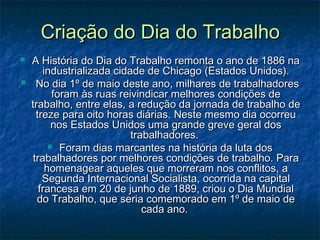 Criação do Dia do TrabalhoCriação do Dia do Trabalho
 A História do Dia do Trabalho remonta o ano de 1886 naA História do Dia do Trabalho remonta o ano de 1886 na
industrializada cidade de Chicago (Estados Unidos).industrializada cidade de Chicago (Estados Unidos).
 No dia 1º de maio deste ano, milhares de trabalhadoresNo dia 1º de maio deste ano, milhares de trabalhadores
foram às ruas reivindicar melhores condições deforam às ruas reivindicar melhores condições de
trabalho, entre elas, a redução da jornada de trabalho detrabalho, entre elas, a redução da jornada de trabalho de
treze para oito horas diárias. Neste mesmo dia ocorreutreze para oito horas diárias. Neste mesmo dia ocorreu
nos Estados Unidos uma grande greve geral dosnos Estados Unidos uma grande greve geral dos
trabalhadores.trabalhadores.
 Foram dias marcantes na história da luta dosForam dias marcantes na história da luta dos
trabalhadores por melhores condições de trabalho. Paratrabalhadores por melhores condições de trabalho. Para
homenagear aqueles que morreram nos conflitos, ahomenagear aqueles que morreram nos conflitos, a
Segunda Internacional Socialista, ocorrida na capitalSegunda Internacional Socialista, ocorrida na capital
francesa em 20 de junho de 1889, criou o Dia Mundialfrancesa em 20 de junho de 1889, criou o Dia Mundial
do Trabalho, que seria comemorado em 1º de maio dedo Trabalho, que seria comemorado em 1º de maio de
cada ano.cada ano.
 
