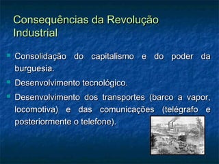 Consequências da RevoluçãoConsequências da Revolução
IndustrialIndustrial
 Consolidação do capitalismo e do poder daConsolidação do capitalismo e do poder da
burguesia.burguesia.
 Desenvolvimento tecnológico.Desenvolvimento tecnológico.
 Desenvolvimento dos transportes (barco a vapor,Desenvolvimento dos transportes (barco a vapor,
locomotiva) e das comunicações (telégrafo elocomotiva) e das comunicações (telégrafo e
posteriormente o telefone).posteriormente o telefone).
 