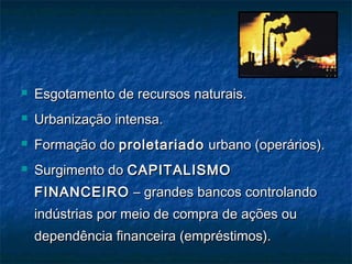  Esgotamento de recursos naturais.Esgotamento de recursos naturais.
 Urbanização intensa.Urbanização intensa.
 Formação doFormação do proletariadoproletariado urbano (operários).urbano (operários).
 Surgimento doSurgimento do CAPITALISMOCAPITALISMO
FINANCEIROFINANCEIRO – grandes bancos controlando– grandes bancos controlando
indústrias por meio de compra de ações ouindústrias por meio de compra de ações ou
dependência financeira (empréstimos).dependência financeira (empréstimos).
 