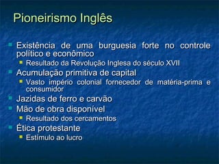 Pioneirismo InglêsPioneirismo Inglês
 Existência de uma burguesia forte no controleExistência de uma burguesia forte no controle
político e econômicopolítico e econômico
 Resultado da Revolução Inglesa do século XVIIResultado da Revolução Inglesa do século XVII
 Acumulação primitiva de capitalAcumulação primitiva de capital
 Vasto império colonial fornecedor de matéria-prima eVasto império colonial fornecedor de matéria-prima e
consumidorconsumidor
 Jazidas de ferro e carvãoJazidas de ferro e carvão
 Mão de obra disponívelMão de obra disponível
 Resultado dos cercamentosResultado dos cercamentos
 Ética protestanteÉtica protestante
 Estímulo ao lucroEstímulo ao lucro
 