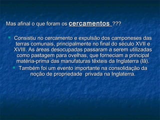 Mas afinal o que foram osMas afinal o que foram os cercamentoscercamentos ??????
 Consistiu no cercamento e expulsão dos camponeses dasConsistiu no cercamento e expulsão dos camponeses das
terras comunais, principalmente no final do século XVII eterras comunais, principalmente no final do século XVII e
XVIII. As áreas desocupadas passaram a serem utilizadasXVIII. As áreas desocupadas passaram a serem utilizadas
como pastagem para ovelhas, que forneciam a principalcomo pastagem para ovelhas, que forneciam a principal
matéria-prima das manufaturas têxteis da Inglaterra (lã).matéria-prima das manufaturas têxteis da Inglaterra (lã).
 Também foi um evento importante na consolidação daTambém foi um evento importante na consolidação da
noção de propriedade privada na Inglaterra.noção de propriedade privada na Inglaterra.
 