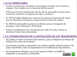 1.3.2 EL FERROCARRIL:
• Aunque se mejoraron carreteras, el transporte terrestre aún era lento e
inseguro. Esto cambió con la invención del ferrocarril.
• El ferrocarril era la combinación de dos de los principales inventos de la
revolución industrial: la máquina de vapor y el hierro.
• En 1814 el inglés Stephenson construyó la primera locomotora de vapor,
que se utilizó para transportar cargas entre las minas de carbón.
• En 1830 fue estrenada la primera vía féerrea para el transporte de
pasajeros, entre Liberpool y Manchester.
• Pronto se multiplicaron las vías férreas por todo el mundo, incluso se
diseñaron líneas intercontinentales.
!
1.3.2 CONSECUENCIAS DE LA REVOLUCIÓN DE LOS TRANSPORTES:
• Se produjo un fuerte crecimiento del comercio, pues se redujeron los tiempos de
travesía y los costes de transporte.
• La economía mundial se especializó. Las colonias vendían materias primas a los
países industriales y éstos se especializaron en la elaboración de productos.
• Se transportaron alimentos, por lo que mejoró la dieta y se facilitó la
emigración a otros países y continentes.
 