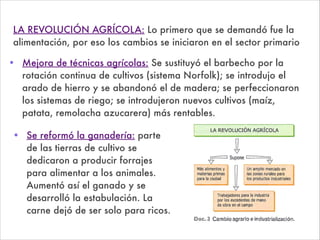 • Mejora de técnicas agrícolas: Se sustituyó el barbecho por la
rotación continua de cultivos (sistema Norfolk); se introdujo el
arado de hierro y se abandonó el de madera; se perfeccionaron
los sistemas de riego; se introdujeron nuevos cultivos (maíz,
patata, remolacha azucarera) más rentables.
LA REVOLUCIÓN AGRÍCOLA: Lo primero que se demandó fue la
alimentación, por eso los cambios se iniciaron en el sector primario
• Se reformó la ganadería: parte
de las tierras de cultivo se
dedicaron a producir forrajes
para alimentar a los animales.
Aumentó así el ganado y se
desarrolló la estabulación. La
carne dejó de ser solo para ricos.
 