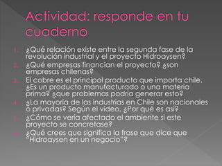 1. ¿Qué relación existe entre la segunda fase de la 
revolución industrial y el proyecto Hidroaysen? 
2. ¿Qué empresas financian el proyecto? ¿son 
empresas chilenas? 
3. El cobre es el principal producto que importa chile. 
¿Es un producto manufacturado o una materia 
prima? ¿que problemas podría generar esto? 
4. ¿La mayoría de las industrias en Chile son nacionales 
o privadas? Según el video, ¿Por qué es así? 
5. ¿Cómo se vería afectado el ambiente si este 
proyecto se concretase? 
6. ¿Qué crees que significa la frase que dice que 
“Hidroaysen en un negocio”? 
