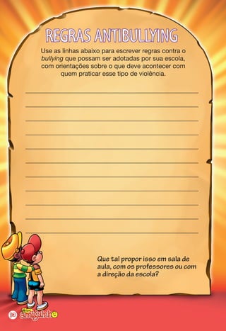 REGRAS ANTIBULLYING
         Use as linhas abaixo para escrever regras contra o
         bullying que possam ser adotadas por sua escola,
         com orientações sobre o que deve acontecer com
                quem praticar esse tipo de violência.

     ______________________________________________________

     ______________________________________________________

     ______________________________________________________

     ______________________________________________________

     ______________________________________________________

     ______________________________________________________

     ______________________________________________________

     ______________________________________________________

     ______________________________________________________

     ______________________________________________________

     ______________________________________________________



                            Que tal propor isso em sala de
                            aula, com os professores ou com
                            a direção da escola?




10
 