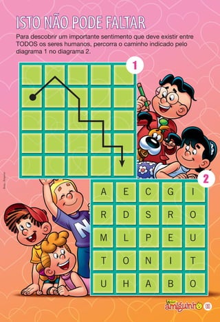 ISTO NÃO PODE FALTAR
                  Para descobrir um importante sentimento que deve existir entre
                  TODOS os seres humanos, percorra o caminho indicado pelo
                  diagrama 1 no diagrama 2.

                                                           1




                                                                                   2
Resp.: Respeito




                                               A       E       C      G        I

                                               R       D       S      R       O

                                               M       L       P      E       U

                                               T       O       N       I      T

                                               U       H       A      B       O

                                                                                   11
 