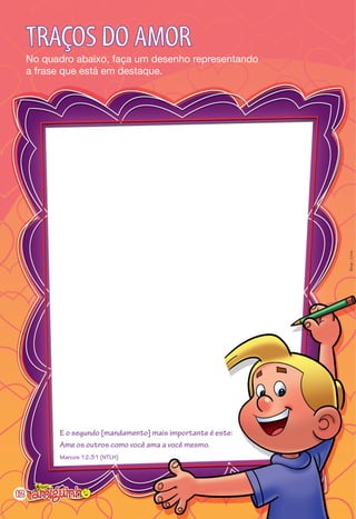 TRAÇOS DO AMOR
     No quadro abaixo, faça um desenho representando
     a frase que está em destaque.




                                                              Resp.: Livre




           E o segundo [mandamento] mais importante é este:
           Ame os outros como você ama a você mesmo.
           Marcos 12:31 (NTLH)




12
 