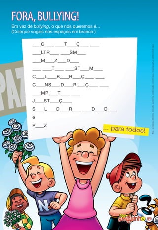 FORA, BULLYING!
Em vez de bullying, o que nós queremos é...
(Coloque vogais nos espaços em branco.)

          ____C____ ____T____Ç____ ____




                                                                     Resp.: aceitação, altruísmo, amizade, autoestima, colaboração, consideração, empatia, justiça, solidariedade e paz
          ____LTR____ ____SM____
          ____M____Z____D____
          ____ ____T____ ____ST____M____
          C____L____B____R____Ç____ ____
          C____NS____D____R____Ç____ ____
          ____MP____T____ ____
          J____ST____Ç____
          S____L____D____R____ ____D____D____
          e
          P____Z
                                              ... para todos
                                                            !




                                                                13
 