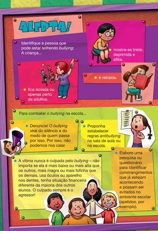 ALERTA!
    Identifique a pessoa que
    pode estar sofrendo bullying:                   mostra-se triste,
    A criança...                                     deprimida e
                                                     aflita.



                                            é retraída.

      fica isolada ou
       apenas perto
       de adultos.


   Para combater o bullying na escola...


       Denuncie! O bullying          Proponha
        vive do silêncio e do          estabelecer
        medo de quem passa             regras antibullying
        por isso. Por isso, não        na sala de aula ou
        podemos nos calar.             na escola.
                                                       Elabore uma
                                                        pesquisa ou
 A vítima nunca é culpada pelo bullying – não          questionário
  importa se ela é mais baixa ou mais alta que          para identificar
  os outros, mais magra ou mais fofinha que             constrangimentos
  os demais, usa óculos ou aparelho                     que já estejam
  nos dentes, tenha situação financeira                 acontecendo
  diferente da maioria dos outros                       e possam ser
  alunos. O culpado sempre é o                          evitados no
  agressor!                                             ambiente escolar
                                                        (apelidos, por
                                                        exemplo).
 