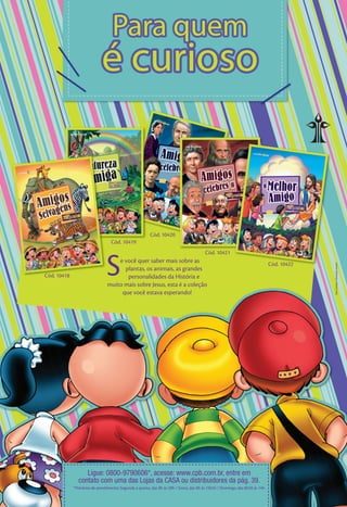 Para quem
                             é curioso


                                                        Cód. 10420
                                  Cód. 10419




                               S
                                                                                        Cód. 10421
                                    e você quer saber mais sobre as                                                          Cód. 10422




                                                                                                                                          Sara Campos/ Ilustração Andrei
                                      plantas, os animais, as grandes
Cód. 10418                             personalidades da História e
                                muito mais sobre Jesus, esta é a coleção
                                     que você estava esperando!




                  Ligue: 0800-9790606*, acesse: www.cpb.com.br, entre em
               contato com uma das Lojas da CASA ou distribuidores da pág. 39.
             *Horários de atendimento: Segunda a quinta, das 8h às 20h / Sexta, das 8h às 15h45 / Domingo, das 8h30 às 14h
 