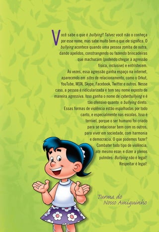 V  ocê sabe o que é bullying? Talvez você não o conheça
   por esse nome, mas sabe muito bem o que ele signiﬁca. O
   bullying acontece quando uma pessoa zomba de outra,
  dando apelidos, constrangendo ou fazendo brincadeiras
              que machucam (podendo chegar à agressão
                             física, inclusive) e entristecem.
        Às vezes, essa agressão ganha espaço na internet,
   aparecendo em sites de relacionamento, como o Orkut,
   YouTube, MSN, Skype, Facebook, Twitter e outros. Nesse
caso, a pessoa é ridicularizada e tem seu nome exposto de
maneira agressiva. Isso ganha o nome de cyberbullying e é
                     tão ofensivo quanto o bullying direto.
     Essas formas de violência estão espalhadas por todo
                canto, e especialmente nas escolas. Isso é
                    terrível, porque o ser humano foi criado
                     para se relacionar bem com os outros,
                   para viver em sociedade, com harmonia
                       e democracia. O que podemos fazer?
                            Combater todo tipo de violência,
                           até mesmo esse; e dizer a plenos
                              pulmões: Bullying não é legal!
                                            Respeitar é legal!




                            T rm d
                              N A ig                     h
 