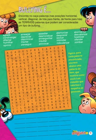 BULLYING É...
              Encontre no caça-palavras (nas posições horizontal,
              vertical, diagonal, de trás para frente, de frente para trás)
              as TERRÍVEIS palavras que podem ser consideradas
              um tipo de bullying.

                                                  atemorizar       atormentar
                ameaçar          assediar                          desvalorizar
agredir                          desmoralizar     desprezar
constranger     depreciar                         excluir          hostilizar
                discriminar      envergonhar                       ofender
difamar                          insultar         intimidar
humilhar        injuriar                          ridicularizar    zombar
                perseguir        provocar
oprimir
                                                  I
                                    A R E D
                 E S P     R E Z                  A
                                         A D Ç
   A G A D                 I M I R                      Agora, para
              E  O P R                    I E Z R
   R M T
                  I R A    T E O R                 E    cada palavra
   S S E D                           A R S M
                         I F A M                   N     encontrada,
    A T M O
                  R D                 T E M R
                  S T    C R N G             O I    T    escreva
    C P O N                     S A N R
               A   I D E S            E    I R D A       abaixo uma
    D E R                   P R C                    R
                   G E R                   O A I          palavra do
     E R I D                 E S O M                 E
                   D R P                   D L C          bem, que
     S S Z E                     Ç A R
                    A M E A                 Z I U O       mostra como
     V E A P                     R E O
                    S P D D                 A Z L
                                                      F
                                                           você é um
      A G R R                 S I V
                                        T
                                              A A E
                    R D E           R A R
      L    U A E
                        I R I Z
                                                           cidadão que
                                               R R N
           I L H O                  N G E                  valoriza e
      O                 S T R A                S I D
       R   R C O N                R D I X                   respeita as
                     F C M A         O Z C N
                                                  Z E
            D I S              B M                                 s.
                                                T A R pessoa
       I
                     M R A           S U L
       Z C R T             E I N                   R I
                  I V I                   N U A
        A E N                  H G O                X C
                  L I M U                 H I E
        R A H               D A R N                 O S
                      M I             I A R H
         I N T I            J U R
                      I N                        V N E
         L U I Z                      G R E
                      R A   H N O                    R I
         T I L A                       C A R B
                       P R   O V O
          Z O M R
                                               ________
                            ________ ________
         ________ ________
                                                  ______
                               ______ ________ __
         __ ______ ________ __
                                               ________
                            ________ ________
         ________ ________
                                                    ____
                                 ____ ________ ____
         ____ ____ ________ ____
                                                ________                          9
                             ________ ________
          ________ ________
 