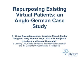 Repurposing Existing Virtual Patients; an Anglo-German Case Study By Chara Balasubramaniam, Jonathan Round, Sophie Vaughan, Terry Poulton, Trupti Bakrania, Benjamin Hanebeck and Soeren Huwendiek   E-Learning Unit, Centre for Medical and Healthcare Education  and the Center for Virtual Patients in Heidelberg 