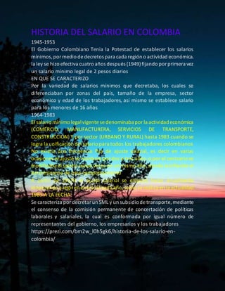 HISTORIA DEL SALARIO EN COLOMBIA
1945-1953
El Gobierno Colombiano Tenia la Potestad de establecer los salarios
mínimos,pormedio de decretos para cada región o actividad económica.
la ley se hizo efectiva cuatro años después (1949)fijando porprimera vez
un salario mínimo legal de 2 pesos diarios
EN QUE SE CARACTERIZO
Por la variedad de salarios mínimos que decretaba, los cuales se
diferenciaban por zonas del país, tamaño de la empresa, sector
económico y edad de los trabajadores, así mismo se establece salario
para los menores de 16 años
1964-1983
El salario mínimo legalvigente se denominabaporla actividadeconómica
(COMERCIO, MANUFACTURERA, SERVICIOS DE TRANSPORTE,
CONSTRUCCION) Y por sector (URBANO Y RURAL) hasta 1983 cuando se
logra la unificación del salario para todos los trabajadores colombianos
No existía una frecuencia Fija de ajuste salarial, es decir en varias
ocasiones el ajuste se mantuvo pordos o tres años, o por el contrario se
modificaba el salario varias veces en un mismo año,siendo la inflación el
determinante de este comportamiento
A partir de 19179 el ajuste salarial se empezó hacer anualmente
empezando a regiren enero de cada año,como se realiza en la actualidad
1983-A LA FECHA
Se caracteriza pordecretarun SML y un subsidiode transporte, mediante
el consenso de la comisión permanente de concertación de políticas
laborales y salariales, la cual es conformada por igual número de
representantes del gobierno, los empresarios y los trabajadores
https://prezi.com/bm2w_l0h5gk6/historia-de-los-salario-en-
colombia/
 