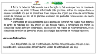 A Teoria da Nebulosa Solar acredita que a formação do Sol se deu por meio da rotação de
uma nuvem que, ao sofrer contração, influenciada pela gravidade, entrou em colapso devido à
elevada velocidade em que se encontrava. Esse colapso deu origem, por meio da concentração
central da nebulosa, ao Sol. Já os planetas resultaram das partículas remanescentes da nuvem
molecular em colapso.
A reformulação da teoria acrescenta que os planetas se formaram nas regiões mais distantes
do centro da nebulosa que deu origem ao Sol. Nessas regiões, a temperatura era menor, as
substâncias voláteis sofreram condensação, ao passo que, nas regiões de maior temperatura, essas
substâncias perderam-se, permitindo então a classificação dos planetas em rochosos e gasosos.
Astros do Sistema Solar
Além dos planetas e do Sol, o Sistema Solar é formado por outros corpos celestes. Estes,
segundo a UAI, são conhecidos como Pequenos Corpos do Sistema Solar. São eles:
 