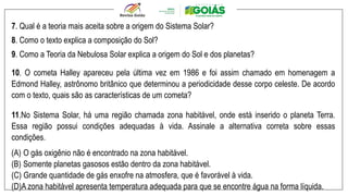 7. Qual é a teoria mais aceita sobre a origem do Sistema Solar?
8. Como o texto explica a composição do Sol?
9. Como a Teoria da Nebulosa Solar explica a origem do Sol e dos planetas?
10. O cometa Halley apareceu pela última vez em 1986 e foi assim chamado em homenagem a
Edmond Halley, astrônomo britânico que determinou a periodicidade desse corpo celeste. De acordo
com o texto, quais são as características de um cometa?
11.No Sistema Solar, há uma região chamada zona habitável, onde está inserido o planeta Terra.
Essa região possui condições adequadas à vida. Assinale a alternativa correta sobre essas
condições.
(A) O gás oxigênio não é encontrado na zona habitável.
(B) Somente planetas gasosos estão dentro da zona habitável.
(C) Grande quantidade de gás enxofre na atmosfera, que é favorável à vida.
(D)A zona habitável apresenta temperatura adequada para que se encontre água na forma líquida.
 