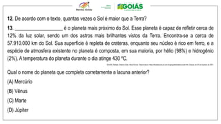 12. De acordo com o texto, quantas vezes o Sol é maior que a Terra?
13. ___________________ é o planeta mais próximo do Sol. Esse planeta é capaz de refletir cerca de
12% da luz solar, sendo um dos astros mais brilhantes vistos da Terra. Encontra-se a cerca de
57.910.000 km do Sol. Sua superfície é repleta de crateras, enquanto seu núcleo é rico em ferro, e a
espécie de atmosfera existente no planeta é composta, em sua maioria, por hélio (98%) e hidrogênio
(2%). A temperatura do planeta durante o dia atinge 430 ºC.
SOUSA, Rafaela. Sistema Solar. Brasil Escola. Disponível em: https://brasilescola.uol.com.br/geografia/sistema-solar.htm. Acesso em 25 de fevereiro de 2021.
Qual o nome do planeta que completa corretamente a lacuna anterior?
(A) Mercúrio
(B) Vênus
(C) Marte
(D) Júpiter
 