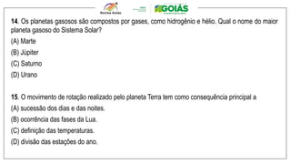 14. Os planetas gasosos são compostos por gases, como hidrogênio e hélio. Qual o nome do maior
planeta gasoso do Sistema Solar?
(A) Marte
(B) Júpiter
(C) Saturno
(D) Urano
15. O movimento de rotação realizado pelo planeta Terra tem como consequência principal a
(A) sucessão dos dias e das noites.
(B) ocorrência das fases da Lua.
(C) definição das temperaturas.
(D) divisão das estações do ano.
 