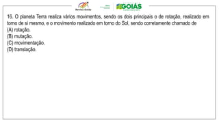 16. O planeta Terra realiza vários movimentos, sendo os dois principais o de rotação, realizado em
torno de si mesmo, e o movimento realizado em torno do Sol, sendo corretamente chamado de
(A) rotação.
(B) mutação.
(C) movimentação.
(D) translação.
 