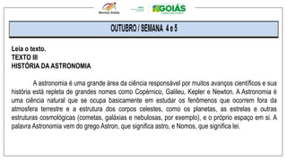 Leia o texto.
TEXTO III
HISTÓRIA DA ASTRONOMIA
A astronomia é uma grande área da ciência responsável por muitos avanços científicos e sua
história está repleta de grandes nomes como Copérnico, Galileu, Kepler e Newton. A Astronomia é
uma ciência natural que se ocupa basicamente em estudar os fenômenos que ocorrem fora da
atmosfera terrestre e a estrutura dos corpos celestes, como os planetas, as estrelas e outras
estruturas cosmológicas (cometas, galáxias e nebulosas, por exemplo), e o próprio espaço em si. A
palavra Astronomia vem do grego Astron, que significa astro, e Nomos, que significa lei.
 