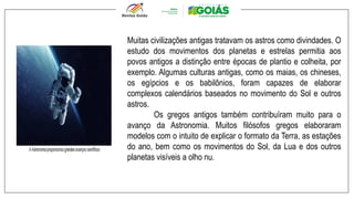 Muitas civilizações antigas tratavam os astros como divindades. O
estudo dos movimentos dos planetas e estrelas permitia aos
povos antigos a distinção entre épocas de plantio e colheita, por
exemplo. Algumas culturas antigas, como os maias, os chineses,
os egípcios e os babilônios, foram capazes de elaborar
complexos calendários baseados no movimento do Sol e outros
astros.
Os gregos antigos também contribuíram muito para o
avanço da Astronomia. Muitos filósofos gregos elaboraram
modelos com o intuito de explicar o formato da Terra, as estações
do ano, bem como os movimentos do Sol, da Lua e dos outros
planetas visíveis a olho nu.
 