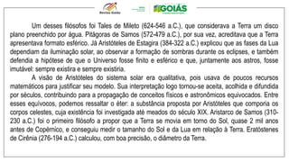 Um desses filósofos foi Tales de Mileto (624-546 a.C.), que considerava a Terra um disco
plano preenchido por água. Pitágoras de Samos (572-479 a.C.), por sua vez, acreditava que a Terra
apresentava formato esférico. Já Aristóteles de Estagira (384-322 a.C.) explicou que as fases da Lua
dependiam da iluminação solar, ao observar a formação de sombras durante os eclipses, e também
defendia a hipótese de que o Universo fosse finito e esférico e que, juntamente aos astros, fosse
imutável: sempre existira e sempre existiria.
A visão de Aristóteles do sistema solar era qualitativa, pois usava de poucos recursos
matemáticos para justificar seu modelo. Sua interpretação logo tornou-se aceita, acolhida e difundida
por séculos, contribuindo para a propagação de conceitos físicos e astronômicos equivocados. Entre
esses equívocos, podemos ressaltar o éter: a substância proposta por Aristóteles que comporia os
corpos celestes, cuja existência foi investigada até meados do século XIX. Aristarco de Samos (310-
230 a.C.) foi o primeiro filósofo a propor que a Terra se movia em torno do Sol, quase 2 mil anos
antes de Copérnico, e conseguiu medir o tamanho do Sol e da Lua em relação à Terra. Eratóstenes
de Cirênia (276-194 a.C.) calculou, com boa precisão, o diâmetro da Terra.
 