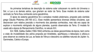 As primeiras tentativas de descrição do sistema solar colocavam no centro do Universo o
Sol, a Lua e os demais astros, que girariam ao redor da Terra. Esse modelo de sistema solar
centrado na Terra ficou conhecido como geocêntrico.
O ápice do sistema geocêntrico foi o complexo modelo ptolemaico, proposto pelo cientista
grego Cláudio Ptolomeu (85-165 d.C.). Esse modelo apresentava diversas órbitas circulares, que
descreviam com relativa precisão o movimento dos planetas conhecidos, mas não era capaz de
explicar o movimento retrógrado de alguns planetas, quando observados da Terra. O modelo foi
usado até a época do Renascimento Científico, no século XVI.
Em 1608, Galileu Galilei (1564-1642) enfrentou as ideias geocentristas da época, bem como
a visão de imutabilidade dos astros proposta por Aristóteles, aperfeiçoou o telescópio e utilizou-o
para observar as crateras da Lua, as fases de Vênus e descobriu os satélites naturais de Júpiter: Io,
Ganimedes, Calixto e Europa.
 