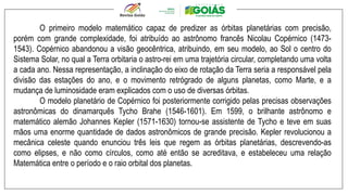 O primeiro modelo matemático capaz de predizer as órbitas planetárias com precisão,
porém com grande complexidade, foi atribuído ao astrônomo francês Nicolau Copérnico (1473-
1543). Copérnico abandonou a visão geocêntrica, atribuindo, em seu modelo, ao Sol o centro do
Sistema Solar, no qual a Terra orbitaria o astro-rei em uma trajetória circular, completando uma volta
a cada ano. Nessa representação, a inclinação do eixo de rotação da Terra seria a responsável pela
divisão das estações do ano, e o movimento retrógrado de alguns planetas, como Marte, e a
mudança de luminosidade eram explicados com o uso de diversas órbitas.
O modelo planetário de Copérnico foi posteriormente corrigido pelas precisas observações
astronômicas do dinamarquês Tycho Brahe (1546-1601). Em 1599, o brilhante astrônomo e
matemático alemão Johannes Kepler (1571-1630) tornou-se assistente de Tycho e teve em suas
mãos uma enorme quantidade de dados astronômicos de grande precisão. Kepler revolucionou a
mecânica celeste quando enunciou três leis que regem as órbitas planetárias, descrevendo-as
como elipses, e não como círculos, como até então se acreditava, e estabeleceu uma relação
Matemática entre o período e o raio orbital dos planetas.
 