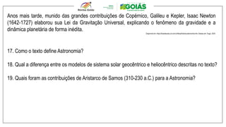 Anos mais tarde, munido das grandes contribuições de Copérnico, Galileu e Kepler, Isaac Newton
(1642-1727) elaborou sua Lei da Gravitação Universal, explicando o fenômeno da gravidade e a
dinâmica planetária de forma inédita.
Disponível em: https://brasilescola.uol.com.br/fisica/historia-astronomia.htm. Acesso em: 8 ago. 2024.
17. Como o texto define Astronomia?
18. Qual a diferença entre os modelos de sistema solar geocêntrico e heliocêntrico descritas no texto?
19. Quais foram as contribuições de Aristarco de Samos (310-230 a.C.) para a Astronomia?
 
