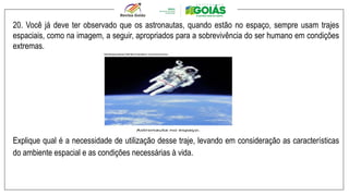 .
20. Você já deve ter observado que os astronautas, quando estão no espaço, sempre usam trajes
espaciais, como na imagem, a seguir, apropriados para a sobrevivência do ser humano em condições
extremas.
Explique qual é a necessidade de utilização desse traje, levando em consideração as características
do ambiente espacial e as condições necessárias à vida.
 