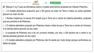 21. Marque V ou F para as afirmativas sobre o modelo astronômico proposto por Cláudio Ptolomeu.
( ) O modelo ptolomaico propunha que o Sol girava ao redor da Terra e todos os outros planetas
giravam ao redor do Sol.
( ) Nicolau Copérnico no século XVI propôs que a Terra era o centro do sistema planetário, proposta
que era contrária à de Ptolomeu.
( ) O sistema planetário proposto por Ptolomeu trazia a ideia de que a Terra era o centro do Universo
e os demais astros giravam ao seu redor.
( ) A proposta de Ptolomeu era a de um universo simples, por isso, o Sol deveria ser o centro e os
demais planetas girariam ao seu redor.
( ) O modelo planetário proposto por Ptolomeu não foi aceito por muito tempo porque confrontava as
ideias da Igreja.
 