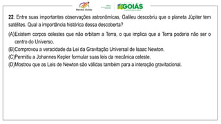 22. Entre suas importantes observações astronômicas, Galileu descobriu que o planeta Júpiter tem
satélites. Qual a importância histórica dessa descoberta?
(A)Existem corpos celestes que não orbitam a Terra, o que implica que a Terra poderia não ser o
centro do Universo.
(B)Comprovou a veracidade da Lei da Gravitação Universal de Isaac Newton.
(C)Permitiu a Johannes Kepler formular suas leis da mecânica celeste.
(D)Mostrou que as Leis de Newton são válidas também para a interação gravitacional.
 