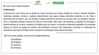 23. Leia o texto e depois responda.
A Astronomia
A astronomia é uma ciência que se dedica ao estudo minucioso dos corpos celestes do universo. Estrelas brilhantes,
misteriosos planetas, cometas e galáxias deslumbrantes são alguns desses elementos presentes no céu. Mas a
astronomia não se limita a isso, ela também investiga fenômenos cósmicos que ocorrem além da atmosfera terrestre,
como a enigmática radiação cósmica de fundo em micro-ondas. Além disso, ela desvenda os segredos da formação e
desenvolvimento do universo, revelando os mistérios que nos cercam. A invenção do telescópio possibilitou à humanidade
explorar os confins do espaço de maneira mais detalhada e precisa. Essa observação minuciosa e a elaboração de
calendários astronômicos também foram importantes contribuições dessa ciência fascinante.
Disponível em: https://www.tudosaladeaula.com/2023/09/atividade-sobre-astronomia-com-gabarito.html Acesso em: 8 ago. 2024.
Além dos corpos celestes, a astronomia investiga fenômenos
(A) geológicos.
(B) biológicos.
(C) cósmicos.
(D) terrestres.
 