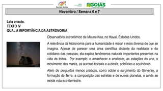 Novembro / Semana 6 e 7
Leia o texto.
TEXTO IV
QUAL A IMPORTÂNCIA DA ASTRONOMIA
Observatório astronômico de Mauna Kea, no Havaí, Estados Unidos.
A relevância da Astronomia para a humanidade é maior e mais diversa do que se
imagina. Apesar de parecer uma área científica distante da realidade e do
cotidiano das pessoas, ela explica fenômenos naturais importantes presentes na
vida de todos. Por exemplo: o amanhecer e anoitecer, as estações do ano, o
movimento das marés, as auroras boreais e austrais, solstícios e equinócios.
Além de perguntas menos práticas, como sobre o surgimento do Universo, a
formação da Terra, a composição das estrelas e de outros planetas, e ainda se
existe vida extraterrestre.
 
