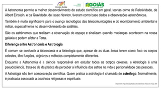 A Astronomia permite o melhor desenvolvimento do estudo científico em geral, teorias como da Relatividade, de
Albert Einstein, e da Gravidade, de Isaac Newton, tiveram como base dados e observações astronômicas.
Também é muito significativa para o avanço tecnológico das telecomunicações e do monitoramento ambiental e
militar, especialmente no desenvolvimento de satélites.
São os astrônomos que realizam a observação do espaço e sinalizam quando mudanças acontecem na nossa
galáxia e podem afetar a Terra.
Diferença entre Astronomia e Astrologia
É comum se confundir a Astronomia e a Astrologia que, apesar de as duas áreas terem como foco os corpos
celestes, têm funções, objetivos e métodos completamente diferentes.
Enquanto a Astronomia é a ciência responsável em estudar todos os corpos celestes, a Astrologia é uma
pseudociência, trata-se de da prática de perceber a influência dos astros na vida e personalidade das pessoas.
A Astrologia não tem comprovação científica. Quem pratica a astrologia é chamado de astrólogo. Normalmente,
é praticada associada a doutrinas religiosas e espirituais
Disponível em: https://www.significados.com.br/astronomia/. Acesso em: 8 ago. 2024
 