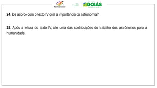 24. De acordo com o texto IV qual a importância da astronomia?
25. Após a leitura do texto IV, cite uma das contribuições do trabalho dos astrônomos para a
humanidade.
 