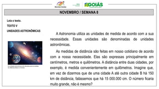 NOVEMBRO / SEMANA 8
Leia o texto.
TEXTO V
UNIDADES ASTRONÔMICAS
A Astronomia utiliza as unidades de medida de acordo com a sua
necessidade. Essas unidades são denominadas de unidades
astronômicas.
As medidas de distância são feitas em nosso cotidiano de acordo
com a nossa necessidade. Elas são expressas principalmente em
centímetros, metros e quilômetros. A distância entre duas cidades, por
exemplo, é medida convenientemente em quilômetros. Imagine que,
em vez de dizermos que de uma cidade A até outra cidade B há 150
km de distância, falássemos que há 15 000.000 cm. O número ficaria
muito grande, não é mesmo?
 