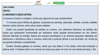 Leia o texto.
TEXTO I
O UNIVERSO E SEUS ASTROS
O universo é imenso e complexo, confira aqui algumas de suas características!
O universo possui bilhões de galáxias, compostas por planetas, asteroides, estrelas, cometas, satélites
naturais, poeira cósmica, entre outros corpos celestes.
Existe uma grande quantidade de estrelas no universo, com diferentes tamanhos. As estrelas são
corpos que apresentam luminosidade por realizarem várias reações termonucleares em seu interior,
havendo liberação de energia. Apesar dos avanços tecnológicos e as diversas pesquisas realizadas por
astrônomos e astrofísicos sobre o universo, ainda não é possível afirmar a sua dimensão, em virtude de
sua grande extensão e complexidade.
Existem diversas galáxias no universo, sendo que uma delas é a Via Láctea, onde está localizado o
sistema solar. O sistema solar é um conjunto de corpos que giram em torno de uma estrela principal, o Sol.
 