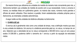 Da mesma forma que utilizamos as unidades de medida da maneira mais conveniente para nós, a
Astronomia também usa unidades de medida de acordo com a sua necessidade. Como o universo é
imenso, as medidas feitas em quilômetros geram, na maioria das vezes, números muito grandes e
difíceis de serem utilizados. Para resolver a questão, foram estabelecidas unidades próprias para a
Astronomia, as chamadas unidades astronômicas.
A seguir estão as três unidades de distância utilizadas na Astronomia:
I. O ANO-LUZ (al)
O ano-luz (al) é geralmente visto como uma unidade de tempo, mas a definição mostra que essa
é uma unidade de distância. Um ano-luz é a distância percorrida pela luz, no vácuo, no tempo de um
ano. Sabendo que a velocidade da luz no vácuo corresponde a 300.000 km/s e que um ano possui
exatos 31.536.000 s, podemos definir o tamanho de 1 ano-luz a partir da equação de velocidade
média:
 