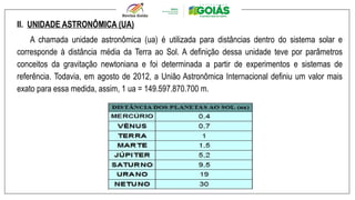 II. UNIDADE ASTRONÔMICA (UA)
A chamada unidade astronômica (ua) é utilizada para distâncias dentro do sistema solar e
corresponde à distância média da Terra ao Sol. A definição dessa unidade teve por parâmetros
conceitos da gravitação newtoniana e foi determinada a partir de experimentos e sistemas de
referência. Todavia, em agosto de 2012, a União Astronômica Internacional definiu um valor mais
exato para essa medida, assim, 1 ua = 149.597.870.700 m.
 