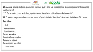 26. Após a leitura do texto, podemos concluir que 1 ano luz corresponde a aproximadamente quantos
quilômetros?
27. De acordo com o texto lido, quais são as 3 medidas utilizadas na Astronomia?
28. O texto a seguir se refere a um trecho da música intitulada “Seu olhar”, de autoria de Gilberto Gil. Leia-o.
Seu olhar
(...)
Na eternidade
Eu quisera ter
Tantos anos-luz
Quantos fosse precisar
Pra cruzar o túnel
Do tempo do seu olhar
(Gilberto Gil, 1984)
 