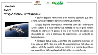 A Estação Espacial Internacional é um moderno laboratório que orbita
a Terra a uma velocidade de aproximadamente 28.000 km/h.
Estação Espacial Internacional, conhecida como ISS (International
Space Station), é a maior estrutura já montada no espaço pelo homem.
Produto do esforço de 15 países, a ISS é um moderno laboratório para
observação da Terra e realização de experimentos em ambiente de
baixa gravidade.
A montagem da ISS iniciou-se em 1998 e foi oficialmente terminada em
8 de junho de 2011. Com um custo de aproximadamente 150 bilhões de
dólares, a ISS foi montada pedaço por pedaço, e a maioria dos módulos
que a constituem foi fornecida pelos Estados Unidos e pela Rússia.
Leia o texto
Texto VI
ESTAÇÃO ESPACIAL INTERNACIONAL
 