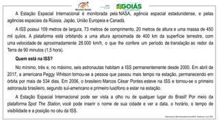 A Estação Espacial Internacional é monitorada pela NASA, agência espacial estadunidense, e pelas
agências espaciais da Rússia, Japão, União Europeia e Canadá.
A ISS possui 109 metros de largura, 73 metros de comprimento, 20 metros de altura e uma massa de 450
mil quilos. A plataforma está orbitando a uma altura aproximada de 400 km da superfície terrestre, com
uma velocidade de aproximadamente 28.000 km/h, o que lhe confere um período de translação ao redor da
Terra de 90 minutos (1,5 hora).
Quem está na ISS?
No mínimo, três e, no máximo, seis astronautas habitam a ISS permanentemente desde 2000. Em abril de
2017, a americana Peggy Whitson tornou-se a pessoa que passou mais tempo na estação, permanecendo em
órbita por mais de 534 dias. Em 2006, o brasileiro Marcos César Pontes esteve na ISS e tornou-se o primeiro
astronauta brasileiro, segundo sul-americano e primeiro lusófono a estar na estação.
A Estação Espacial Internacional pode ser vista a olho nu de qualquer lugar do Brasil! Por meio da
plataforma Spot The Station, você pode inserir o nome de sua cidade e ver a data, o horário, o tempo de
visibilidade e a posição no céu da ISS.
Disponível em: https://encurtador.com.br/jtHX0. Acesso em: 4 out. 2023.
 