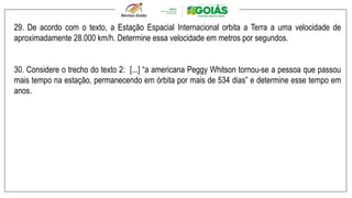 29. De acordo com o texto, a Estação Espacial Internacional orbita a Terra a uma velocidade de
aproximadamente 28.000 km/h. Determine essa velocidade em metros por segundos.
30. Considere o trecho do texto 2: [...] “a americana Peggy Whitson tornou-se a pessoa que passou
mais tempo na estação, permanecendo em órbita por mais de 534 dias” e determine esse tempo em
anos.
 
