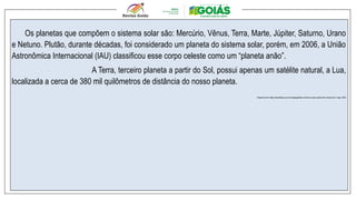 Os planetas que compõem o sistema solar são: Mercúrio, Vênus, Terra, Marte, Júpiter, Saturno, Urano
e Netuno. Plutão, durante décadas, foi considerado um planeta do sistema solar, porém, em 2006, a União
Astronômica Internacional (IAU) classificou esse corpo celeste como um “planeta anão”.
A Terra, terceiro planeta a partir do Sol, possui apenas um satélite natural, a Lua,
localizada a cerca de 380 mil quilômetros de distância do nosso planeta.
Disponível em: https://escolakids.uol.com.br/geografia/o-universo-e-seus-astros.htm. Acesso em: 2 ago. 2024.
 