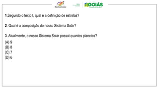 1.Segundo o texto I, qual é a definição de estrelas?
2. Qual é a composição do nosso Sistema Solar?
3. Atualmente, o nosso Sistema Solar possui quantos planetas?
(A) 9
(B) 8
(C) 7
(D) 6
.
 
